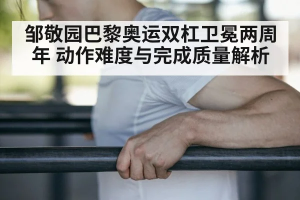 邹敬园巴黎奥运双杠卫冕两周年 动作难度与完成质量解析