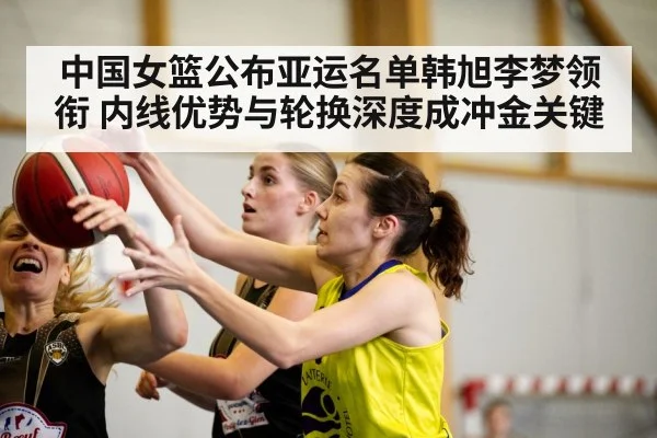 中国女篮公布亚运名单韩旭李梦领衔 内线优势与轮换深度成冲金关键