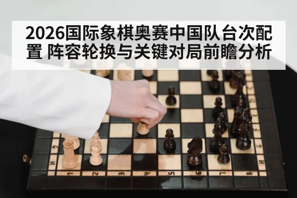 2026国际象棋奥赛中国队台次配置 阵容轮换与关键对局前瞻分析