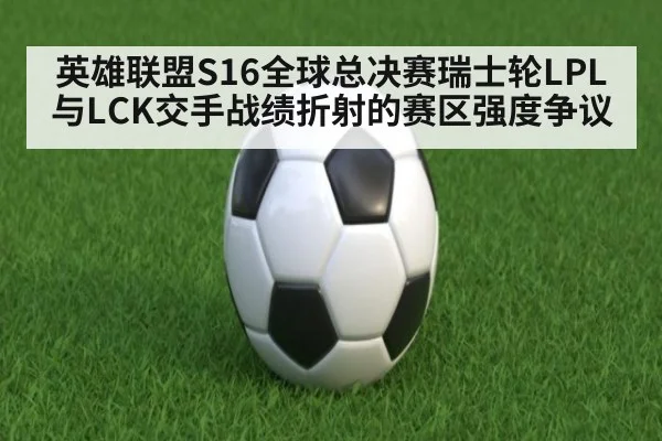 英雄联盟S16全球总决赛瑞士轮LPL与LCK交手战绩折射的赛区强度争议